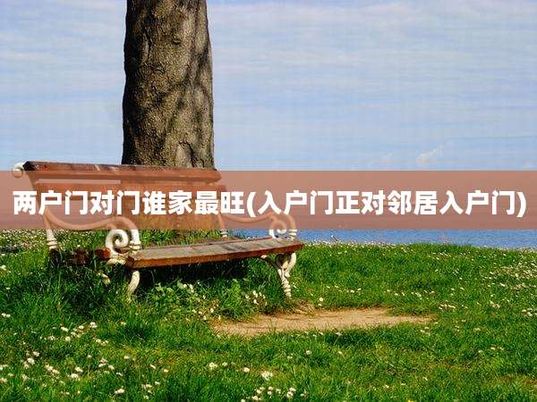 两户门对门谁家最旺(入户门正对邻居入户门)