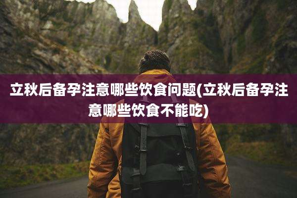 立秋后备孕注意哪些饮食问题(立秋后备孕注意哪些饮食不能吃)