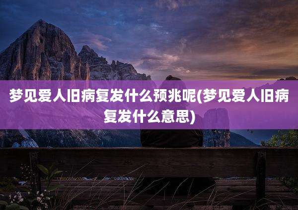 梦见爱人旧病复发什么预兆呢(梦见爱人旧病复发什么意思)
