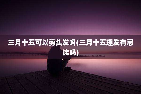 三月十五可以剪头发吗(三月十五理发有忌讳吗)