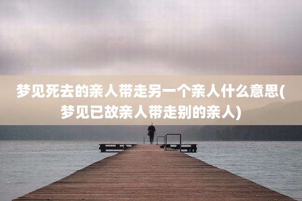 梦见死去的亲人带走另一个亲人什么意思(梦见已故亲人带走别的亲人)