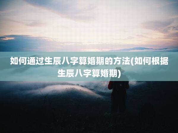 如何通过生辰八字算婚期的方法(如何根据生辰八字算婚期)