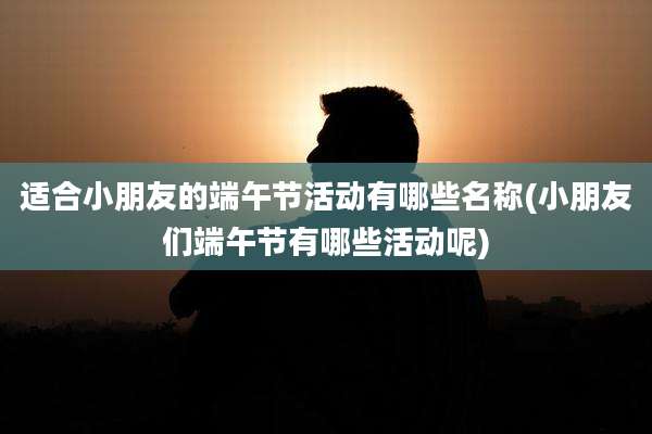 适合小朋友的端午节活动有哪些名称(小朋友们端午节有哪些活动呢)