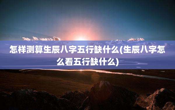 怎样测算生辰八字五行缺什么(生辰八字怎么看五行缺什么)