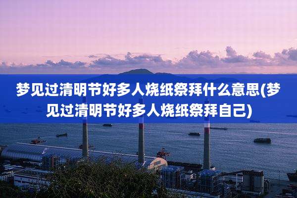 梦见过清明节好多人烧纸祭拜什么意思(梦见过清明节好多人烧纸祭拜自己)