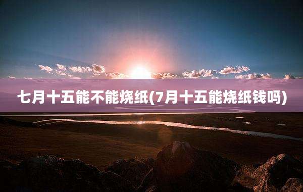 七月十五能不能烧纸(7月十五能烧纸钱吗)