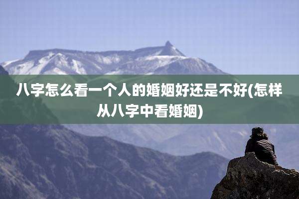 八字怎么看一个人的婚姻好还是不好(怎样从八字中看婚姻)