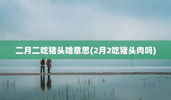 二月二吃猪头啥意思(2月2吃猪头肉吗)