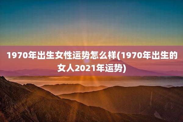 1970年出生女性运势怎么样(1970年出生的女人2021年运势)