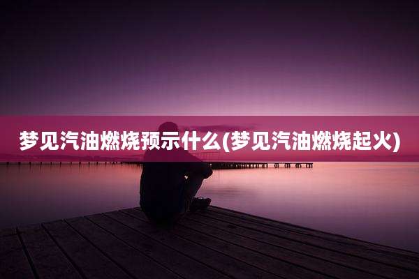 梦见汽油燃烧预示什么(梦见汽油燃烧起火)