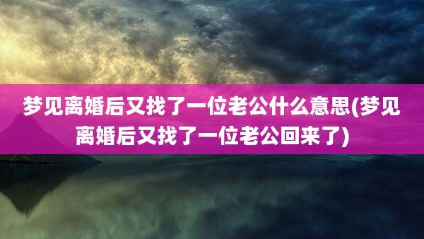 梦见离婚后又找了一位老公什么意思(梦见离婚后又找了一位老公回来了)