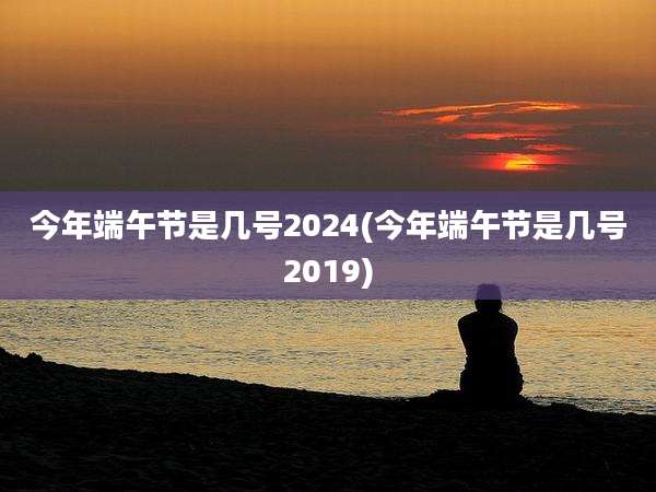 今年端午节是几号2024(今年端午节是几号2019)