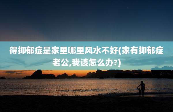 得抑郁症是家里哪里风水不好(家有抑郁症老公,我该怎么办?)