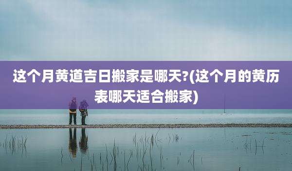 这个月黄道吉日搬家是哪天?(这个月的黄历表哪天适合搬家)