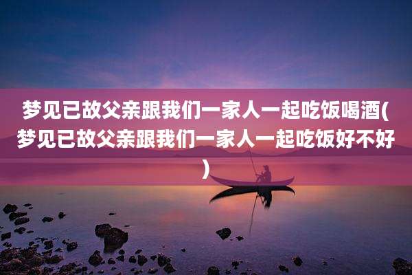 梦见已故父亲跟我们一家人一起吃饭喝酒(梦见已故父亲跟我们一家人一起吃饭好不好)