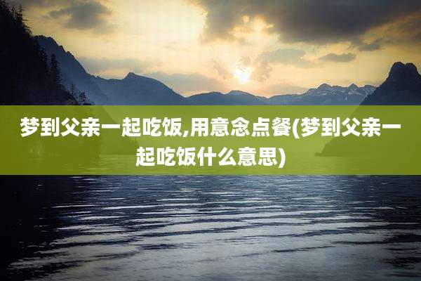 梦到父亲一起吃饭,用意念点餐(梦到父亲一起吃饭什么意思)