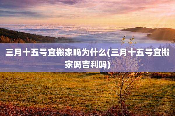 三月十五号宜搬家吗为什么(三月十五号宜搬家吗吉利吗)