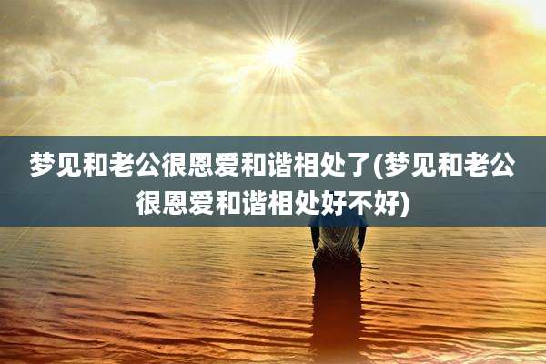 梦见和老公很恩爱和谐相处了(梦见和老公很恩爱和谐相处好不好)