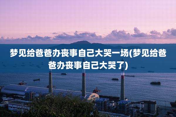 梦见给爸爸办丧事自己大哭一场(梦见给爸爸办丧事自己大哭了)