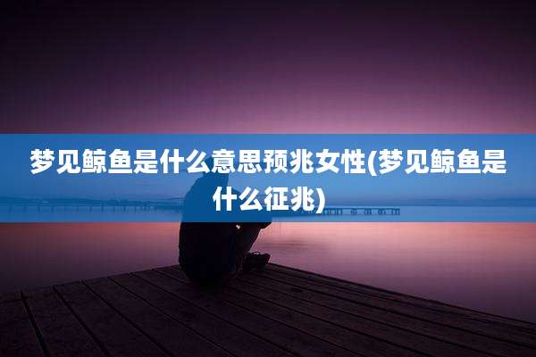 梦见鲸鱼是什么意思预兆女性(梦见鲸鱼是什么征兆)