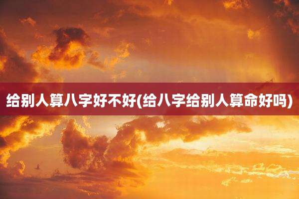 给别人算八字好不好(给八字给别人算命好吗)