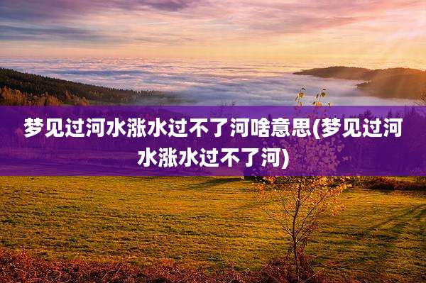 梦见过河水涨水过不了河啥意思(梦见过河水涨水过不了河)