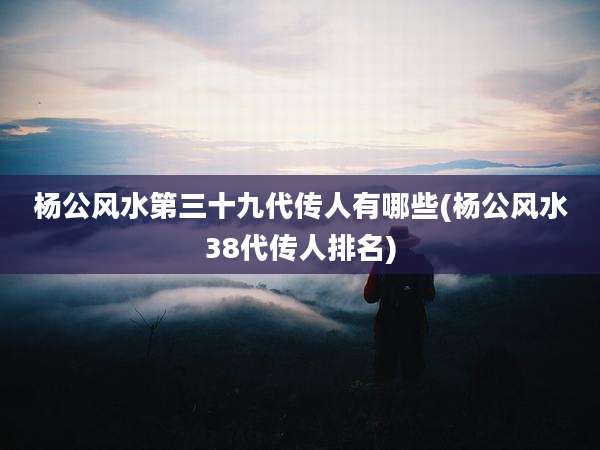 杨公风水第三十九代传人有哪些(杨公风水38代传人排名)