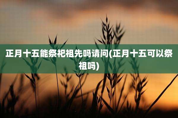 正月十五能祭祀祖先吗请问(正月十五可以祭祖吗)