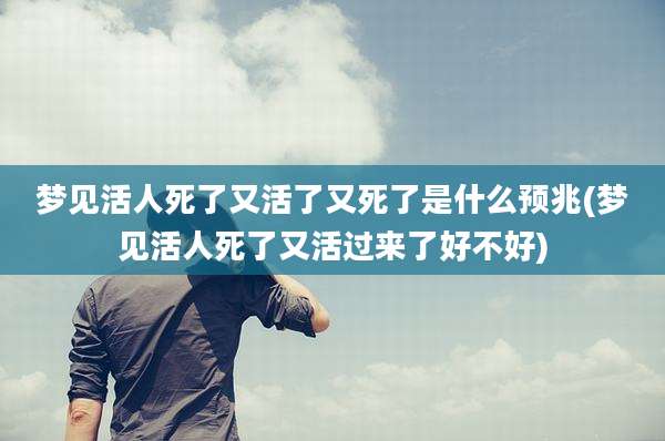 梦见活人死了又活了又死了是什么预兆(梦见活人死了又活过来了好不好)