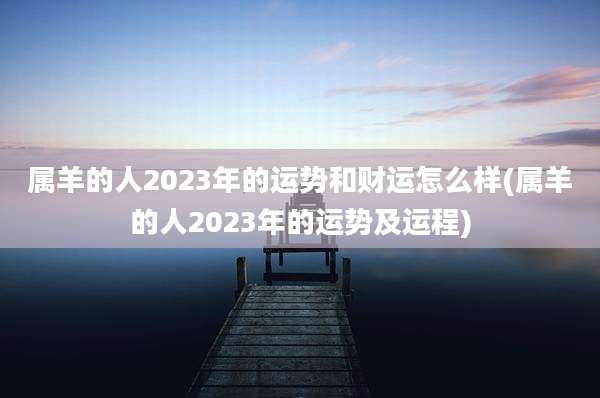 属羊的人2023年的运势和财运怎么样(属羊的人2023年的运势及运程)