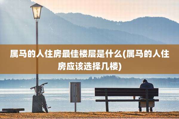 属马的人住房最佳楼层是什么(属马的人住房应该选择几楼)