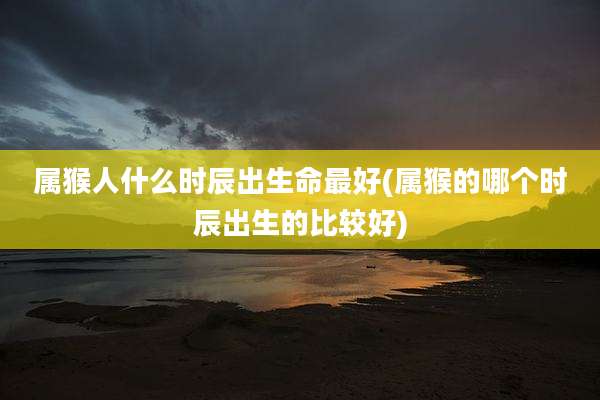 属猴人什么时辰出生命最好(属猴的哪个时辰出生的比较好)