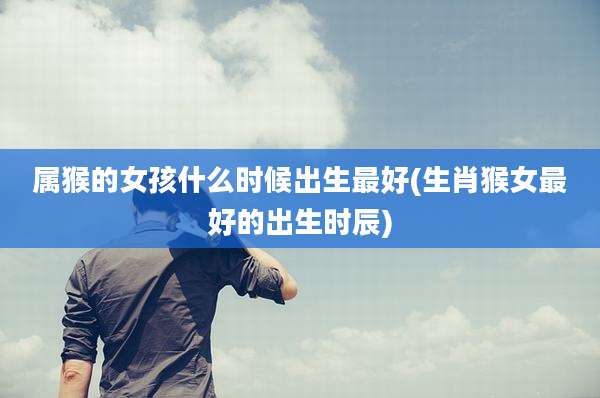 属猴的女孩什么时候出生最好(生肖猴女最好的出生时辰)