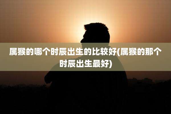 属猴的哪个时辰出生的比较好(属猴的那个时辰出生最好)