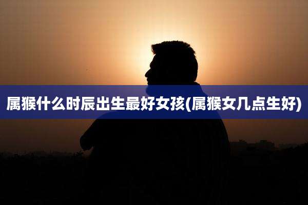 属猴什么时辰出生最好女孩(属猴女几点生好)