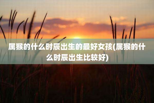 属猴的什么时辰出生的最好女孩(属猴的什么时辰出生比较好)