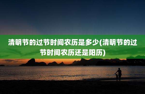 清明节的过节时间农历是多少(清明节的过节时间农历还是阳历)