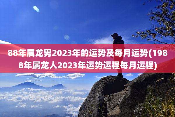 88年属龙男2023年的运势及每月运势(1988年属龙人2023年运势运程每月运程)