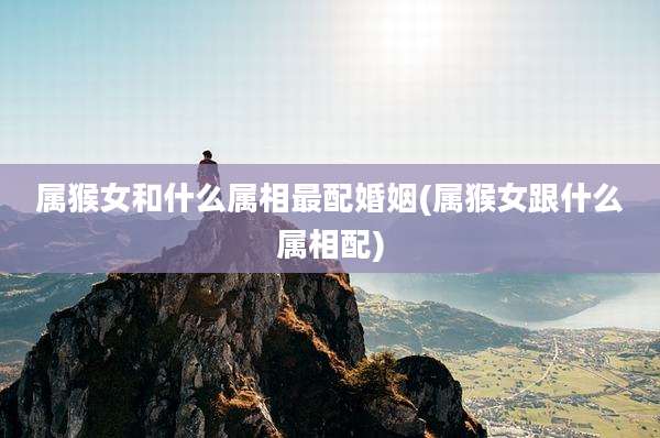 属猴女和什么属相最配婚姻(属猴女跟什么属相配)