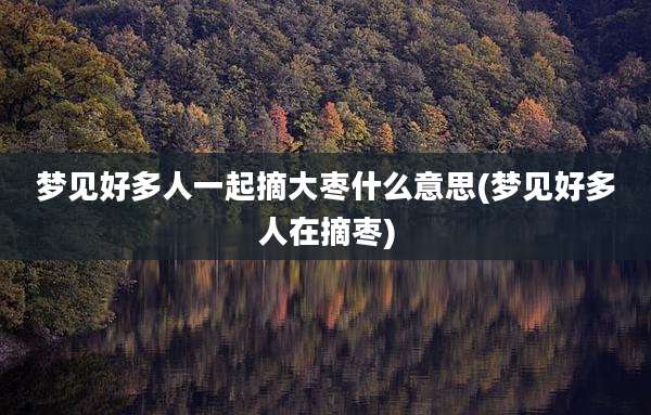 梦见好多人一起摘大枣什么意思(梦见好多人在摘枣)