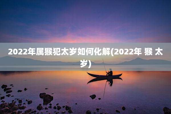 2022年属猴犯太岁如何化解(2022年 猴 太岁)