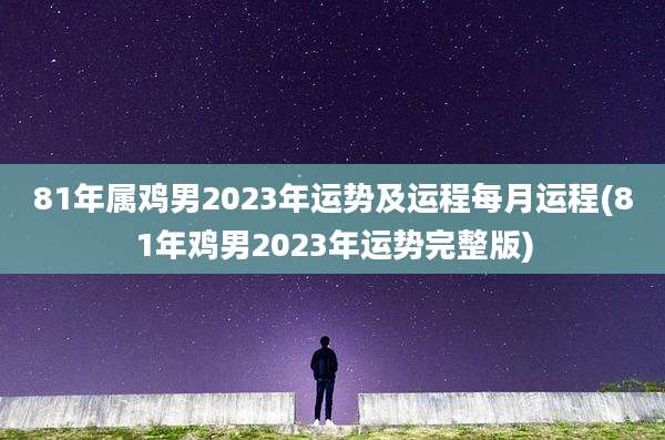 81年属鸡男2023年运势及运程每月运程(81年鸡男2023年运势完整版)