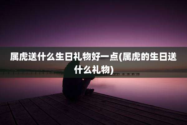 属虎送什么生日礼物好一点(属虎的生日送什么礼物)