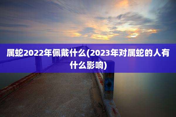 属蛇2022年佩戴什么(2023年对属蛇的人有什么影响)