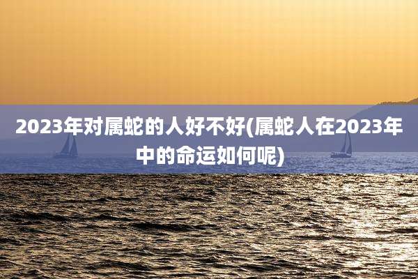2023年对属蛇的人好不好(属蛇人在2023年中的命运如何呢)