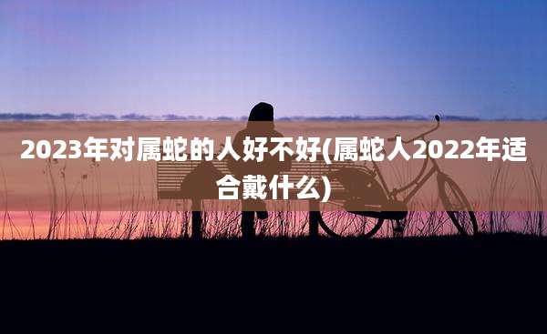 2023年对属蛇的人好不好(属蛇人2022年适合戴什么)