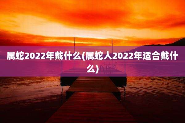 属蛇2022年戴什么(属蛇人2022年适合戴什么)