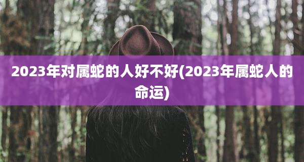 2023年对属蛇的人好不好(2023年属蛇人的命运)