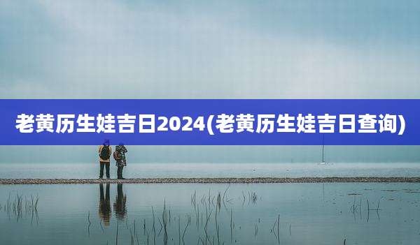 老黄历生娃吉日2024(老黄历生娃吉日查询)