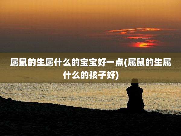 属鼠的生属什么的宝宝好一点(属鼠的生属什么的孩子好)